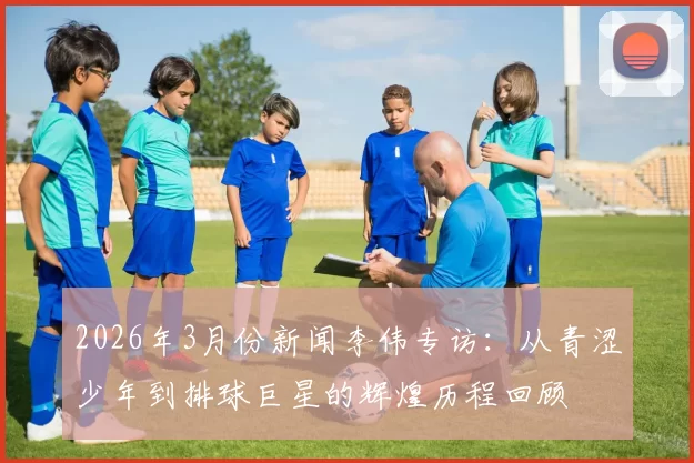 2026年3月份新闻李伟专访：从青涩少年到排球巨星的辉煌历程回顾