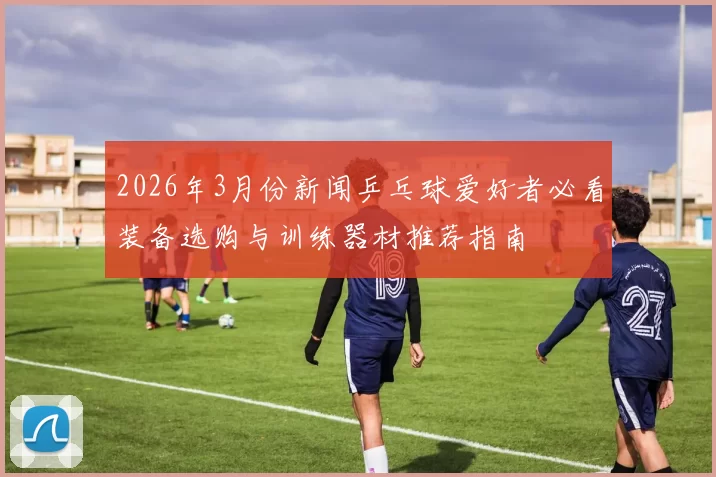 2026年3月份新闻乒乓球爱好者必看装备选购与训练器材推荐指南