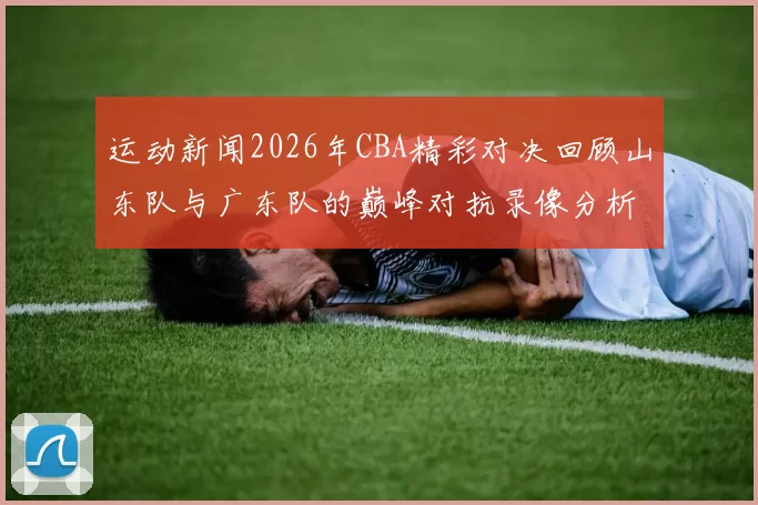 运动新闻2026年CBA精彩对决回顾山东队与广东队的巅峰对抗录像分析