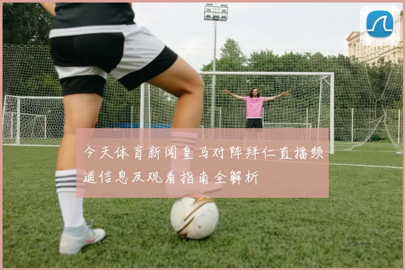 今天体育新闻皇马对阵拜仁直播频道信息及观看指南全解析