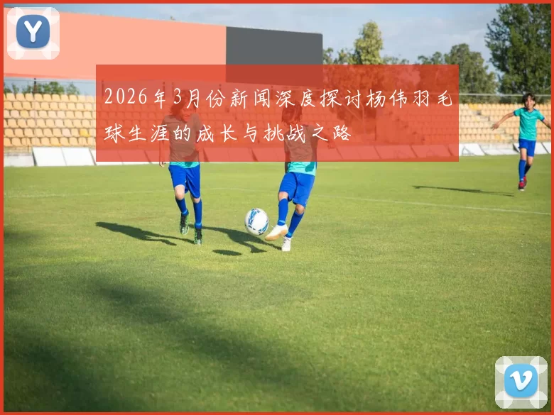 2026年3月份新闻深度探讨杨伟羽毛球生涯的成长与挑战之路